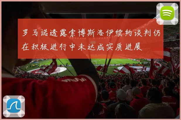 罗马诺透露索博斯洛伊续约谈判仍在积极进行中未达成实质进展