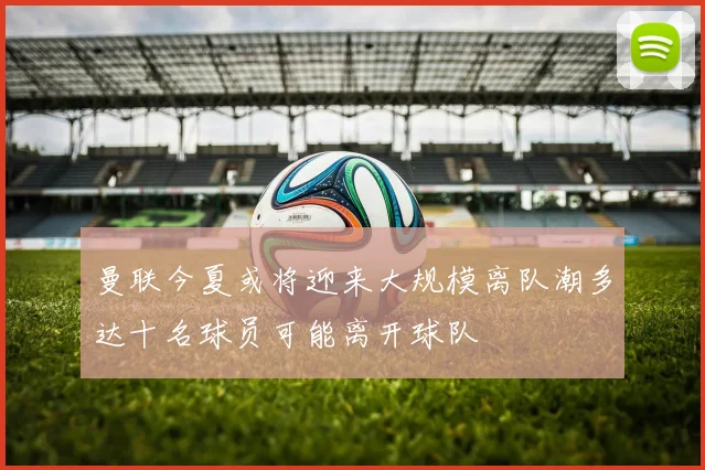 曼联今夏或将迎来大规模离队潮多达十名球员可能离开球队