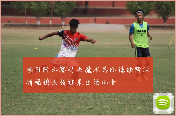 明日附加赛对决魔术恩比德缺阵沃特福德或将迎来出场机会