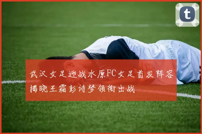 武汉女足迎战水原FC女足首发阵容揭晓王霜彭诗梦领衔出战