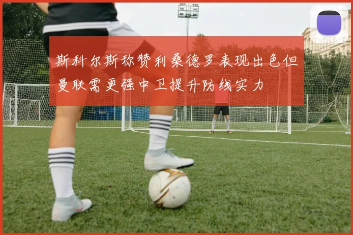 斯科尔斯称赞利桑德罗表现出色但曼联需更强中卫提升防线实力